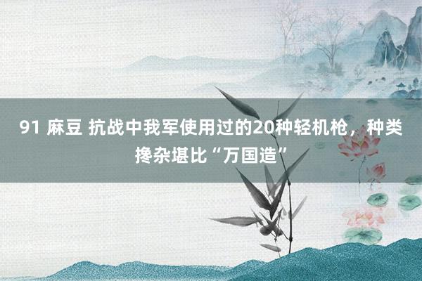 91 麻豆 抗战中我军使用过的20种轻机枪，种类搀杂堪比“万国造”