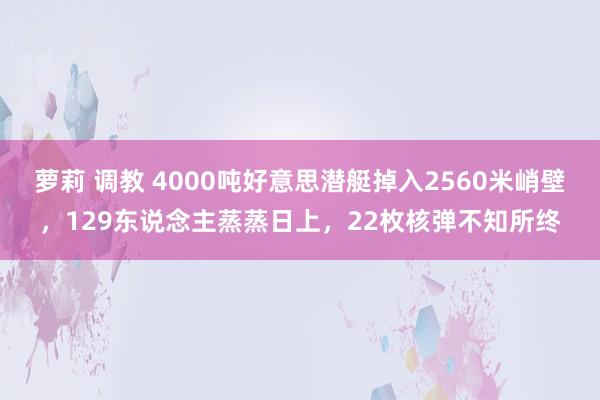萝莉 调教 4000吨好意思潜艇掉入2560米峭壁，129东说念主蒸蒸日上，22枚核弹不知所终