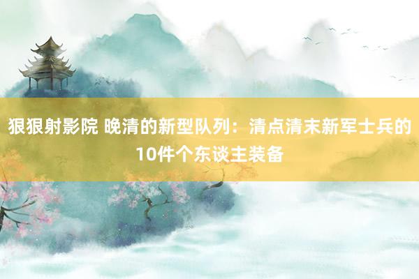 狠狠射影院 晚清的新型队列：清点清末新军士兵的10件个东谈主装备