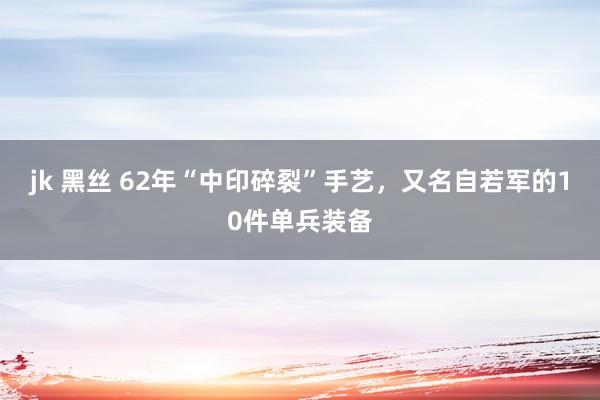 jk 黑丝 62年“中印碎裂”手艺，又名自若军的10件单兵装备