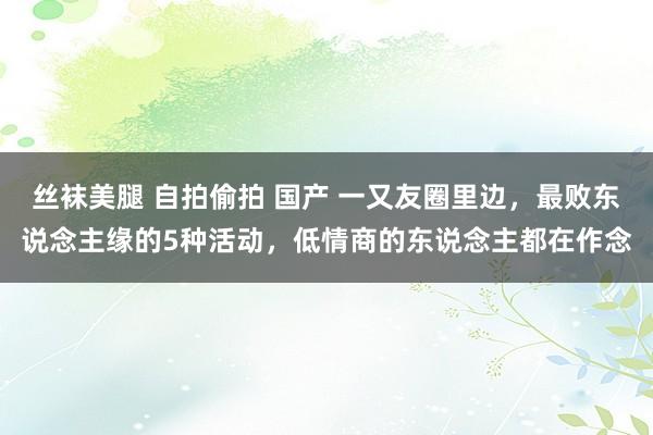 丝袜美腿 自拍偷拍 国产 一又友圈里边，最败东说念主缘的5种活动，低情商的东说念主都在作念