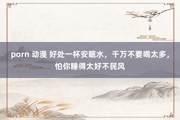 porn 动漫 好处一杯安眠水，千万不要喝太多，怕你睡得太好不民风