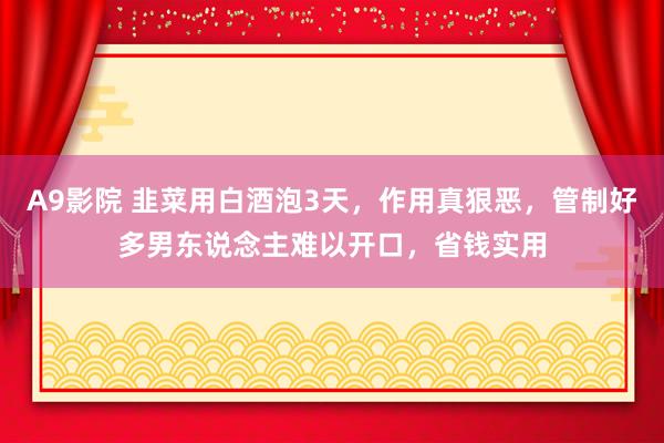 A9影院 韭菜用白酒泡3天，作用真狠恶，管制好多男东说念主难以开口，省钱实用