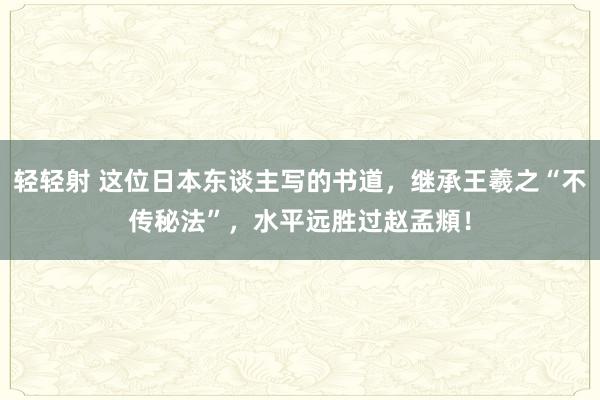 轻轻射 这位日本东谈主写的书道，继承王羲之“不传秘法”，水平远胜过赵孟頫！