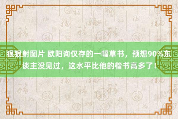 狠狠射图片 欧阳询仅存的一幅草书，预想90%东谈主没见过，这水平比他的楷书高多了！