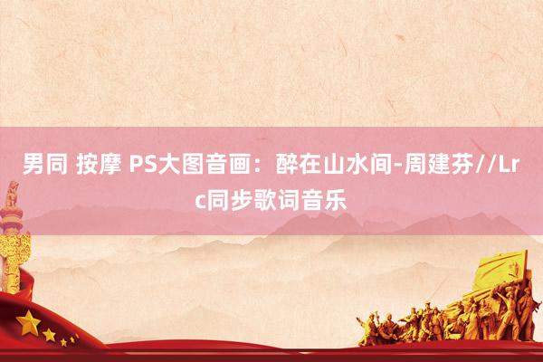 男同 按摩 PS大图音画：醉在山水间-周建芬//Lrc同步歌词音乐