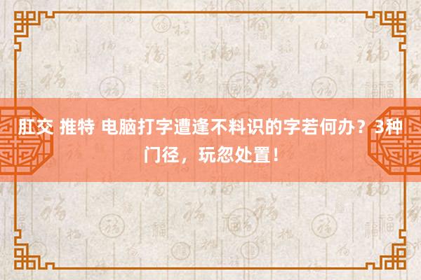 肛交 推特 电脑打字遭逢不料识的字若何办？3种门径，玩忽处置！
