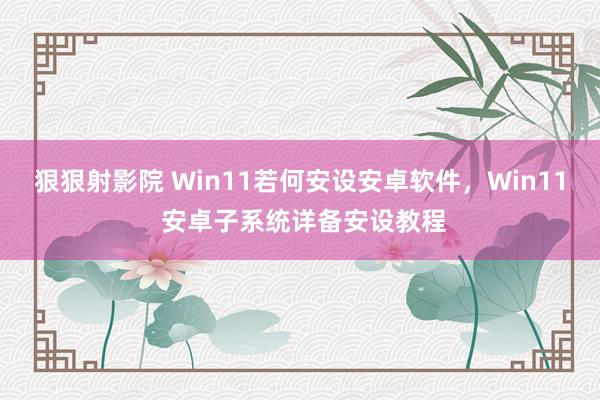 狠狠射影院 Win11若何安设安卓软件，Win11 安卓子系统详备安设教程