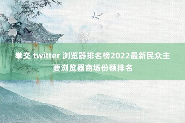 拳交 twitter 浏览器排名榜2022最新民众主要浏览器商场份额排名