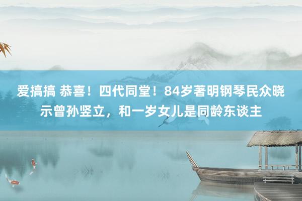 爱搞搞 恭喜！四代同堂！84岁著明钢琴民众晓示曾孙竖立，和一岁女儿是同龄东谈主
