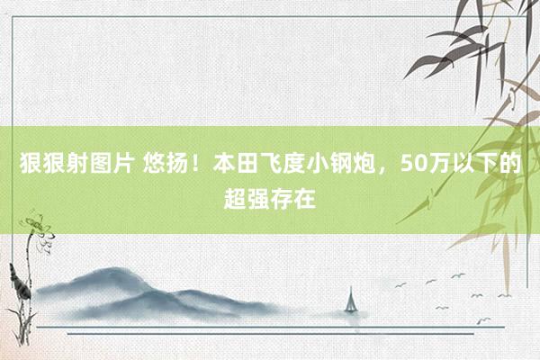 狠狠射图片 悠扬！本田飞度小钢炮，50万以下的超强存在