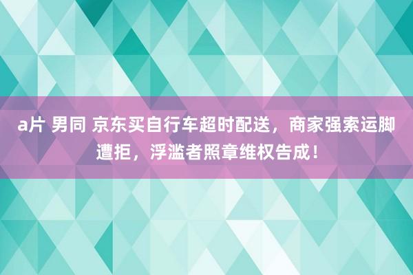 a片 男同 京东买自行车超时配送，商家强索运脚遭拒，浮滥者照章维权告成！