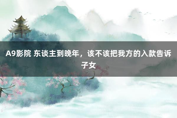 A9影院 东谈主到晚年，该不该把我方的入款告诉子女