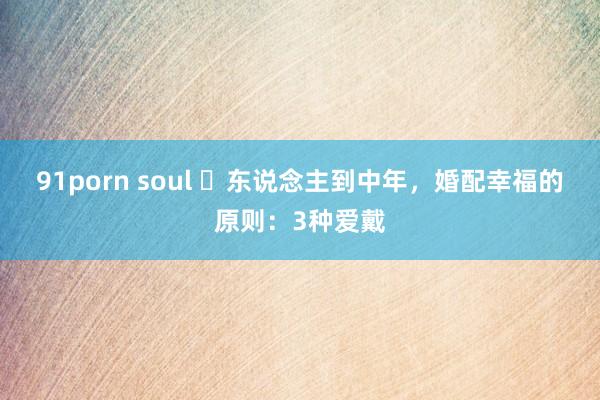 91porn soul ​东说念主到中年，婚配幸福的原则：3种爱戴