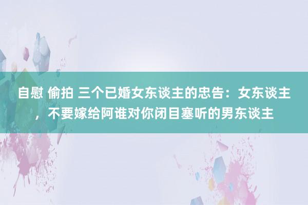 自慰 偷拍 三个已婚女东谈主的忠告：女东谈主，不要嫁给阿谁对你闭目塞听的男东谈主