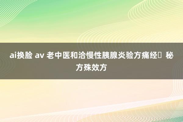 ai换脸 av 老中医和洽慢性胰腺炎验方痛经​秘方殊效方