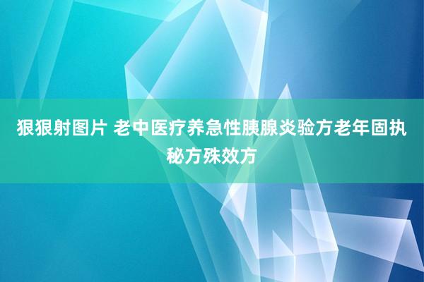 狠狠射图片 老中医疗养急性胰腺炎验方老年固执秘方殊效方
