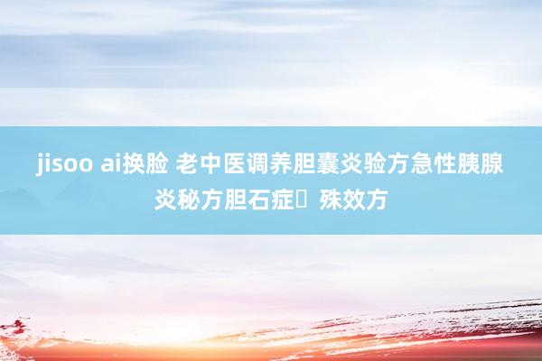 jisoo ai换脸 老中医调养胆囊炎验方急性胰腺炎秘方胆石症​殊效方