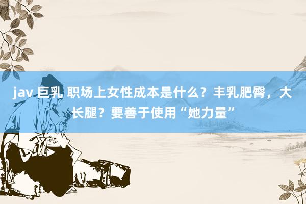 jav 巨乳 职场上女性成本是什么？丰乳肥臀，大长腿？要善于使用“她力量”