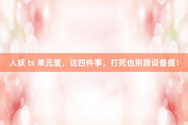 人妖 ts 单元里，这四件事，打死也别跟设备提！