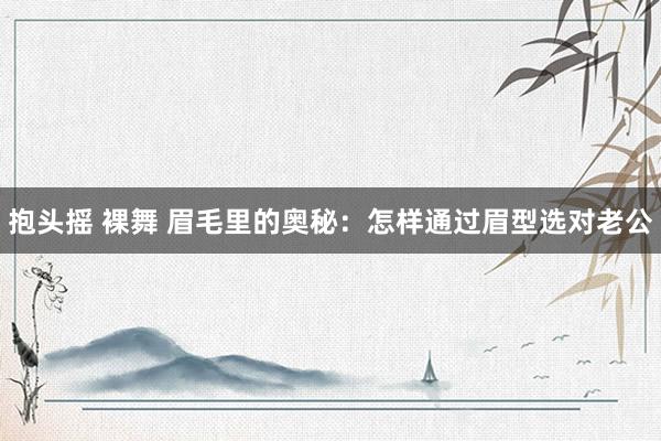 抱头摇 裸舞 眉毛里的奥秘：怎样通过眉型选对老公