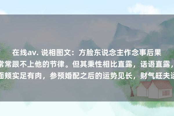 在线av. 说相图文：方脸东说念主作念事后果高，大张旗饱读，同伴常常跟不上他的节律。但其秉性相比直露，话语直露，容易得罪东说念主。面颊实足有肉，参预婚配之后的运势见长，财气旺夫运足。眉毛相比浅淡，独处六亲略带三角，依然有些...