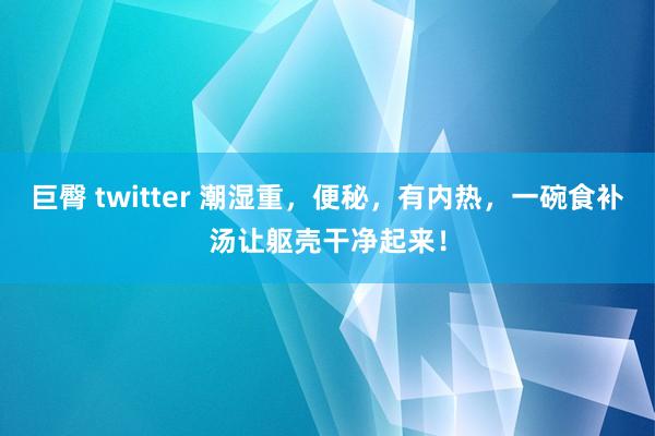 巨臀 twitter 潮湿重，便秘，有内热，一碗食补汤让躯壳干净起来！
