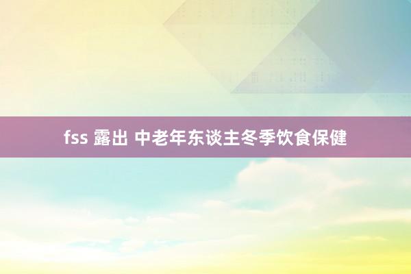 fss 露出 中老年东谈主冬季饮食保健