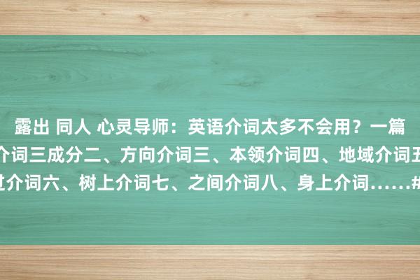 露出 同人 心灵导师：英语介词太多不会用？一篇教你吃透介词用法！一、介词三成分二、方向介词三、本领介词四、地域介词五、五过介词六、树上介词七、之间介词八、身上介词……#英语学习 #介词 #英语介词 #单词