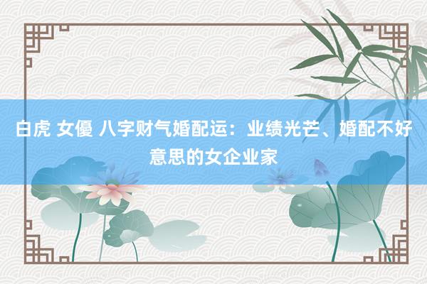 白虎 女優 八字财气婚配运：业绩光芒、婚配不好意思的女企业家