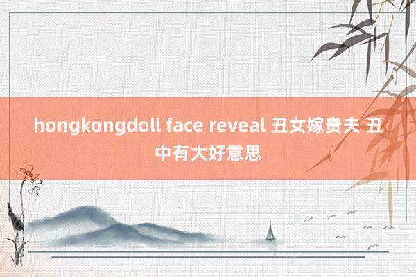 hongkongdoll face reveal 丑女嫁贵夫 丑中有大好意思