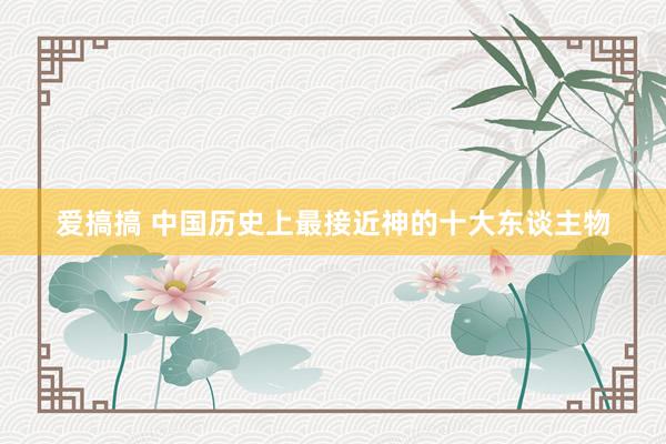 爱搞搞 中国历史上最接近神的十大东谈主物
