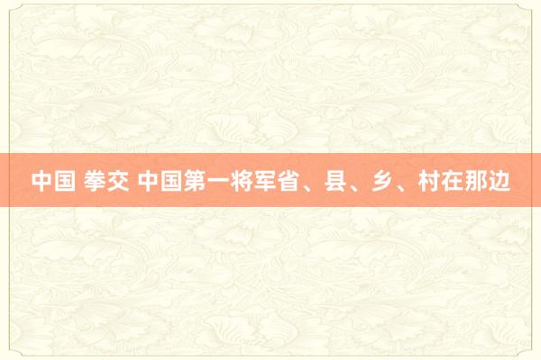 中国 拳交 中国第一将军省、县、乡、村在那边