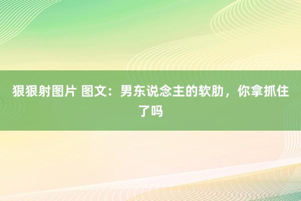 狠狠射图片 图文：男东说念主的软肋，你拿抓住了吗