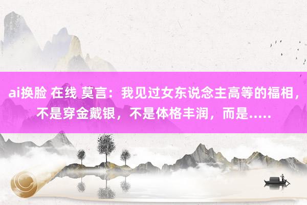 ai换脸 在线 莫言：我见过女东说念主高等的福相，不是穿金戴银，不是体格丰润，而是.....