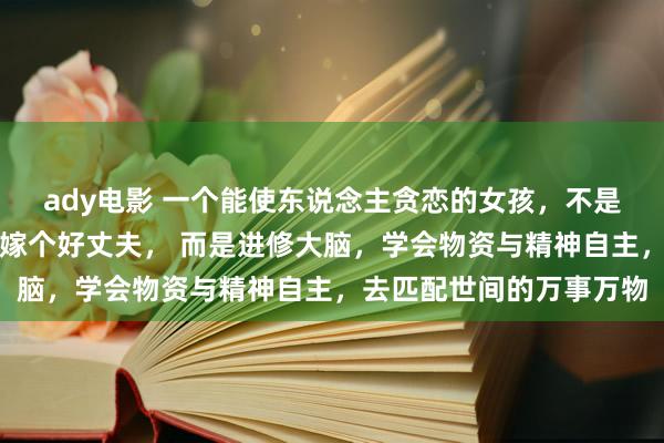 ady电影 一个能使东说念主贪恋的女孩，不是靠婀娜的身体，不是靠嫁个好丈夫， 而是进修大脑，学会物资与精神自主，去匹配世间的万事万物
