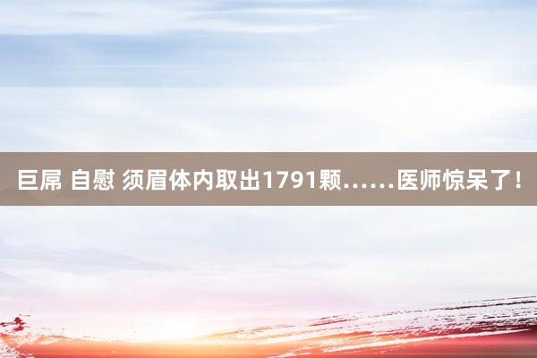 巨屌 自慰 须眉体内取出1791颗……医师惊呆了！