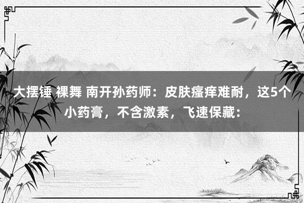 大摆锤 裸舞 南开孙药师:皮肤瘙痒难耐,这5个小药膏,不含激素,飞速保藏: