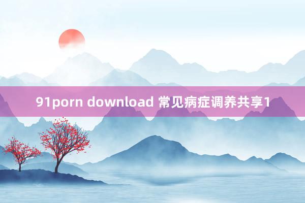 91porn download 常见病症调养共享1