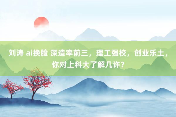 刘涛 ai换脸 深造率前三，理工强校，创业乐土，你对上科大了解几许？