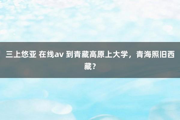 三上悠亚 在线av 到青藏高原上大学，青海照旧西藏？