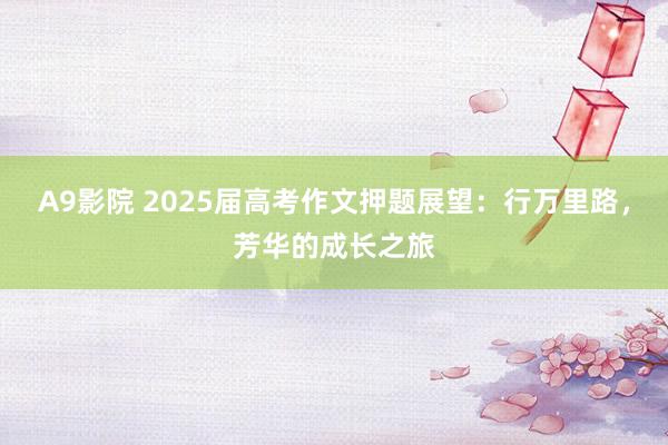 A9影院 2025届高考作文押题展望：行万里路，芳华的成长之旅