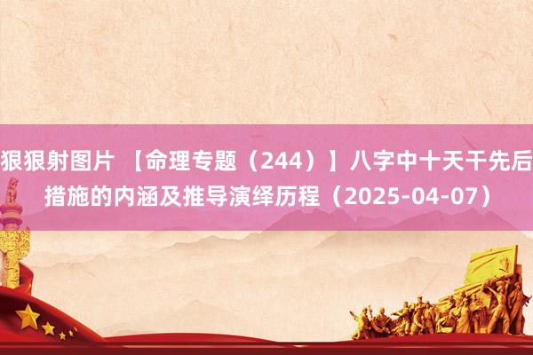 狠狠射图片 【命理专题（244）】八字中十天干先后措施的内涵及推导演绎历程（2025-04-07）