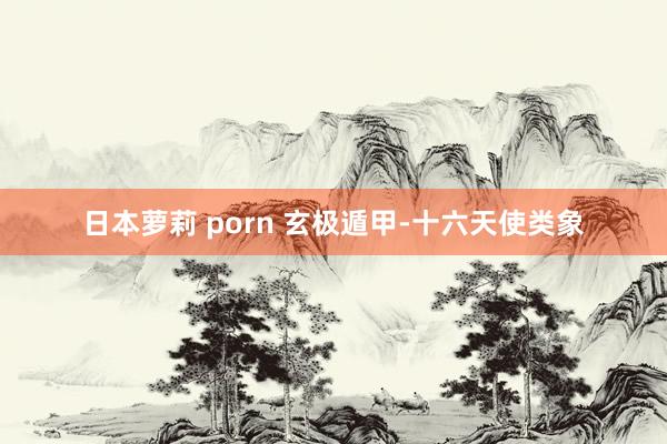 日本萝莉 porn 玄极遁甲-十六天使类象