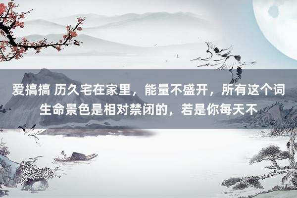 爱搞搞 历久宅在家里，能量不盛开，所有这个词生命景色是相对禁闭的，若是你每天不