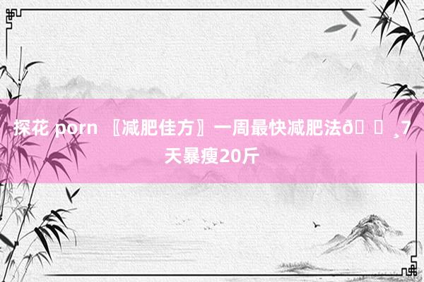 探花 porn 〖减肥佳方〗一周最快减肥法👸7天暴瘦20斤
