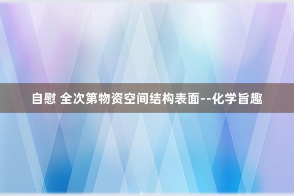 自慰 全次第物资空间结构表面--化学旨趣