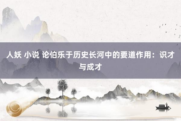 人妖 小说 论伯乐于历史长河中的要道作用：识才与成才