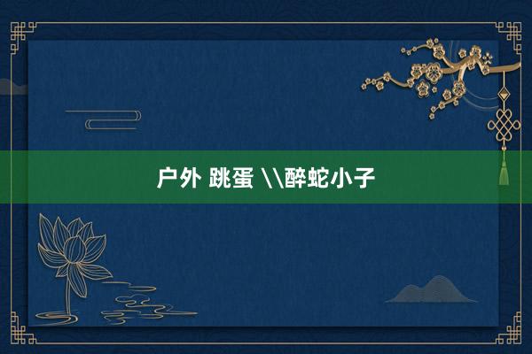 户外 跳蛋 \醉蛇小子