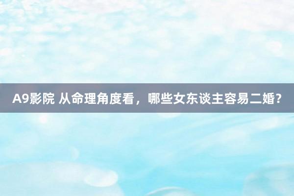 A9影院 从命理角度看，哪些女东谈主容易二婚？
